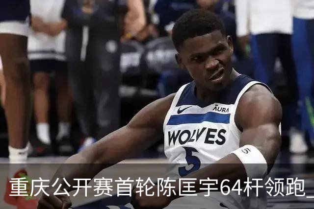 重庆公开赛首轮陈匡宇64杆领跑 周彦含并列第六